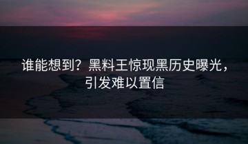 谁能想到？黑料王惊现黑历史曝光，引发难以置信