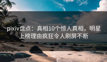 pixiv盘点：真相10个惊人真相，明星上榜理由疯狂令人刷屏不断
