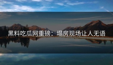 黑料吃瓜网重磅：塌房现场让人无语