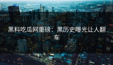 黑料吃瓜网重磅：黑历史曝光让人翻车