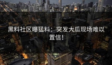 黑料社区曝猛料：突发大瓜现场难以置信！