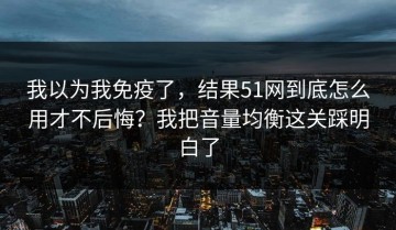 我以为我免疫了，结果51网到底怎么用才不后悔？我把音量均衡这关踩明白了