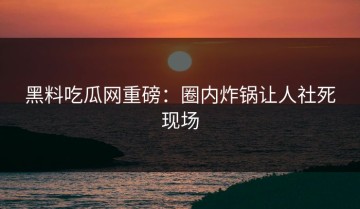 黑料吃瓜网重磅：圈内炸锅让人社死现场