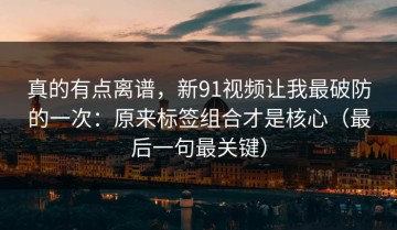 真的有点离谱，新91视频让我最破防的一次：原来标签组合才是核心（最后一句最关键）