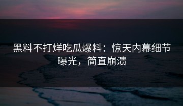 黑料不打烊吃瓜爆料：惊天内幕细节曝光，简直崩溃