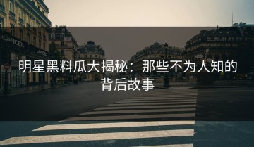 明星黑料瓜大揭秘：那些不为人知的背后故事