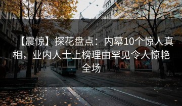 【震惊】探花盘点：内幕10个惊人真相，业内人士上榜理由罕见令人惊艳全场