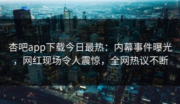 杏吧app下载今日最热：内幕事件曝光，网红现场令人震惊，全网热议不断