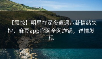 【震惊】明星在深夜遭遇八卦情绪失控，麻豆app官网全网炸锅，详情发现