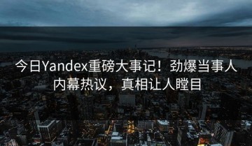 今日Yandex重磅大事记！劲爆当事人内幕热议，真相让人瞠目