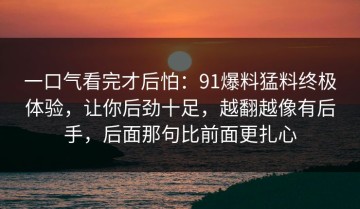 一口气看完才后怕：91爆料猛料终极体验，让你后劲十足，越翻越像有后手，后面那句比前面更扎心