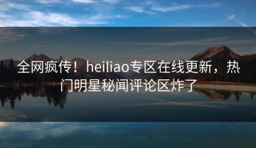 全网疯传！heiliao专区在线更新，热门明星秘闻评论区炸了