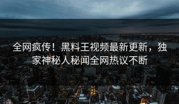 全网疯传！黑料王视频最新更新，独家神秘人秘闻全网热议不断