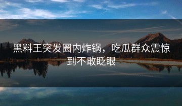 黑料王突发圈内炸锅，吃瓜群众震惊到不敢眨眼