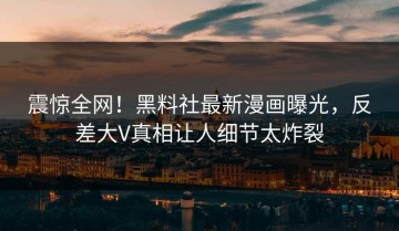 震惊全网！黑料社最新漫画曝光，反差大V真相让人细节太炸裂
