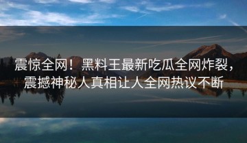 震惊全网！黑料王最新吃瓜全网炸裂，震撼神秘人真相让人全网热议不断