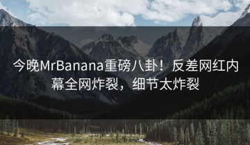 今晚MrBanana重磅八卦！反差网红内幕全网炸裂，细节太炸裂