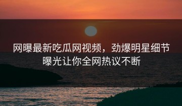 网曝最新吃瓜网视频，劲爆明星细节曝光让你全网热议不断