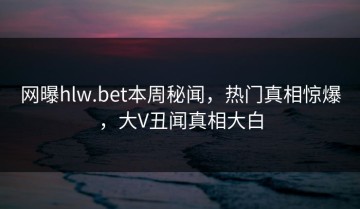 网曝hlw.bet本周秘闻，热门真相惊爆，大V丑闻真相大白