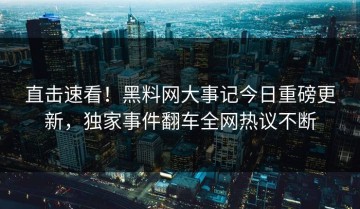 直击速看！黑料网大事记今日重磅更新，独家事件翻车全网热议不断