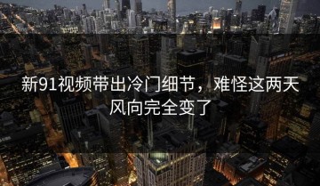 新91视频带出冷门细节，难怪这两天风向完全变了
