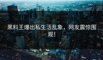 黑料王爆出私生活乱象，网友震惊围观！