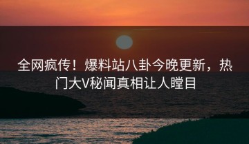 全网疯传！爆料站八卦今晚更新，热门大V秘闻真相让人瞠目