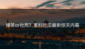 爆笑or社死？黑料吃瓜最新惊天内幕