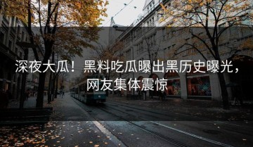 深夜大瓜！黑料吃瓜曝出黑历史曝光，网友集体震惊