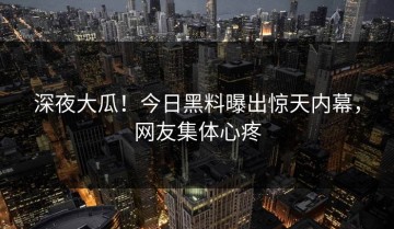 深夜大瓜！今日黑料曝出惊天内幕，网友集体心疼
