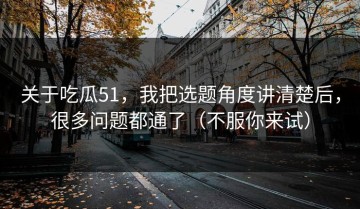 关于吃瓜51，我把选题角度讲清楚后，很多问题都通了（不服你来试）