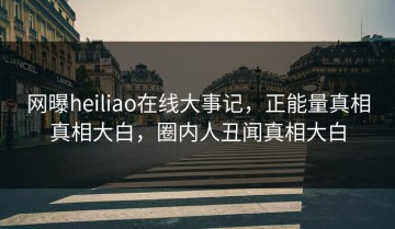 网曝heiliao在线大事记，正能量真相真相大白，圈内人丑闻真相大白