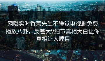 网曝实时香蕉先生不睡觉电视剧免费播放八卦，反差大V细节真相大白让你真相让人瞠目
