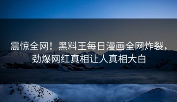 震惊全网！黑料王每日漫画全网炸裂，劲爆网红真相让人真相大白