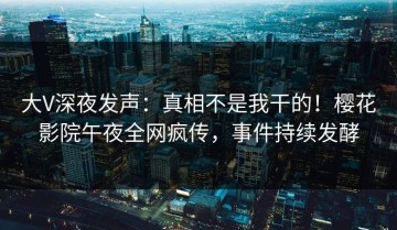 大V深夜发声：真相不是我干的！樱花影院午夜全网疯传，事件持续发酵