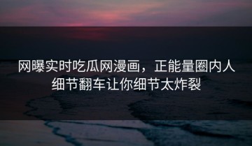 网曝实时吃瓜网漫画，正能量圈内人细节翻车让你细节太炸裂