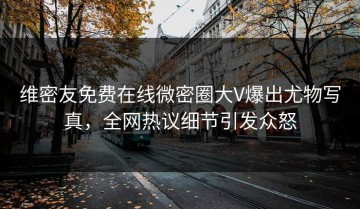 维密友免费在线微密圈大V爆出尤物写真，全网热议细节引发众怒