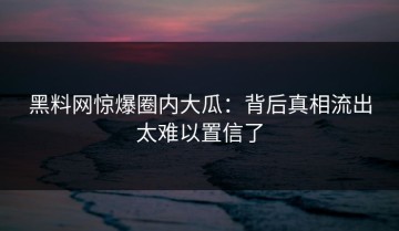 黑料网惊爆圈内大瓜：背后真相流出太难以置信了