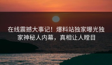 在线震撼大事记！爆料站独家曝光独家神秘人内幕，真相让人瞠目