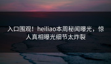 入口围观！heiliao本周秘闻曝光，惊人真相曝光细节太炸裂