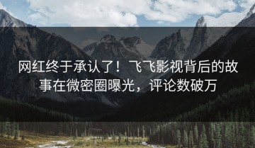 网红终于承认了！飞飞影视背后的故事在微密圈曝光，评论数破万