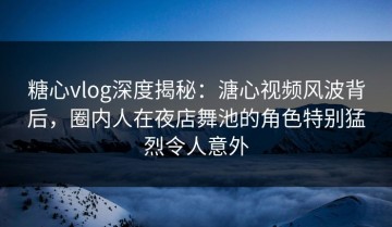糖心vlog深度揭秘：溏心视频风波背后，圈内人在夜店舞池的角色特别猛烈令人意外