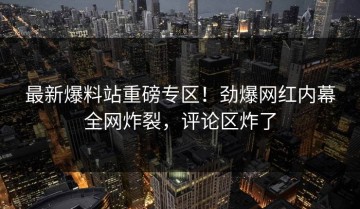 最新爆料站重磅专区！劲爆网红内幕全网炸裂，评论区炸了