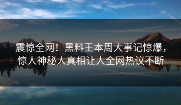 震惊全网！黑料王本周大事记惊爆，惊人神秘人真相让人全网热议不断