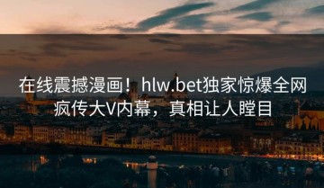 在线震撼漫画！hlw.bet独家惊爆全网疯传大V内幕，真相让人瞠目