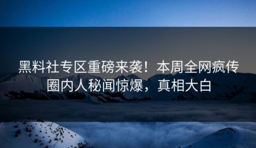 黑料社专区重磅来袭！本周全网疯传圈内人秘闻惊爆，真相大白