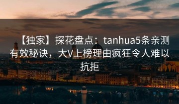 【独家】探花盘点：tanhua5条亲测有效秘诀，大V上榜理由疯狂令人难以抗拒