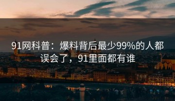 91网科普：爆料背后最少99%的人都误会了，91里面都有谁