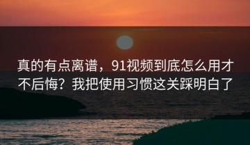 真的有点离谱，91视频到底怎么用才不后悔？我把使用习惯这关踩明白了