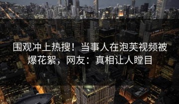 围观冲上热搜！当事人在泡芙视频被爆花絮，网友：真相让人瞠目